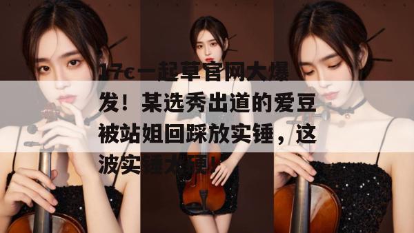 17c一起草官网大爆发！某选秀出道的爱豆被站姐回踩放实锤，这波实锤太硬！
